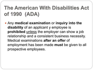 The American With Disabilities Act
of 1990 (ADA)
 Any medical examination or inquiry into the
disability of an applicant y employee is
prohibited unless the employer can show a job
relationship and a consistent business necessity.
Medical examinations after an offer of
employment has been made must be given to all
prospective employees.
 