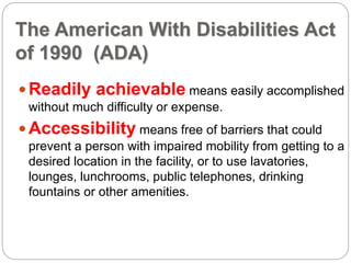 The American With Disabilities Act
of 1990 (ADA)
Readily achievable means easily accomplished
without much difficulty or expense.
Accessibility means free of barriers that could
prevent a person with impaired mobility from getting to a
desired location in the facility, or to use lavatories,
lounges, lunchrooms, public telephones, drinking
fountains or other amenities.
 