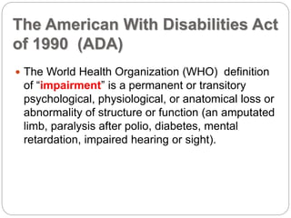 The American With Disabilities Act
of 1990 (ADA)
 The World Health Organization (WHO) definition
of “impairment” is a permanent or transitory
psychological, physiological, or anatomical loss or
abnormality of structure or function (an amputated
limb, paralysis after polio, diabetes, mental
retardation, impaired hearing or sight).
 