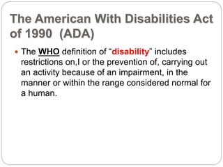 The American With Disabilities Act
of 1990 (ADA)
 The WHO definition of “disability” includes
restrictions on,I or the prevention of, carrying out
an activity because of an impairment, in the
manner or within the range considered normal for
a human.
 