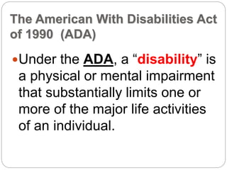 The American With Disabilities Act
of 1990 (ADA)
Under the ADA, a “disability” is
a physical or mental impairment
that substantially limits one or
more of the major life activities
of an individual.
 
