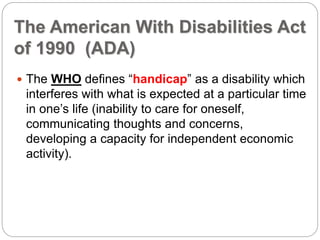 The American With Disabilities Act
of 1990 (ADA)
 The WHO defines “handicap” as a disability which
interferes with what is expected at a particular time
in one’s life (inability to care for oneself,
communicating thoughts and concerns,
developing a capacity for independent economic
activity).
 