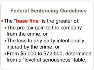 Federal Sentencing Guidelines
The “base fine” is the greater of:
The pre-tax gain to the company
from the crime, or
The loss to any party intentionally
injured by the crime, or
From $5,000 to $72,500, determined
from a “level of seriousness” table.
 