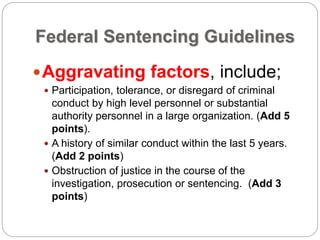 Federal Sentencing Guidelines
Aggravating factors, include;
 Participation, tolerance, or disregard of criminal
conduct by high level personnel or substantial
authority personnel in a large organization. (Add 5
points).
 A history of similar conduct within the last 5 years.
(Add 2 points)
 Obstruction of justice in the course of the
investigation, prosecution or sentencing. (Add 3
points)
 
