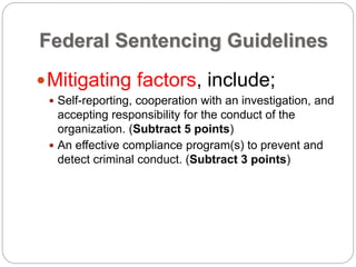 Federal Sentencing Guidelines
Mitigating factors, include;
 Self-reporting, cooperation with an investigation, and
accepting responsibility for the conduct of the
organization. (Subtract 5 points)
 An effective compliance program(s) to prevent and
detect criminal conduct. (Subtract 3 points)
 