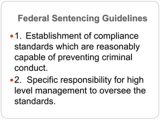 Federal Sentencing Guidelines
1. Establishment of compliance
standards which are reasonably
capable of preventing criminal
conduct.
2. Specific responsibility for high
level management to oversee the
standards.
 