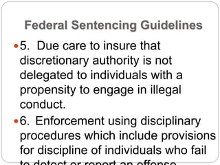 Federal Sentencing Guidelines
5. Due care to insure that
discretionary authority is not
delegated to individuals with a
propensity to engage in illegal
conduct.
6. Enforcement using disciplinary
procedures which include provisions
for discipline of individuals who fail
 