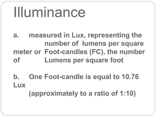 Illuminance
a. measured in Lux, representing the
number of lumens per square
meter or Foot-candles (FC), the number
of Lumens per square foot
b. One Foot-candle is equal to 10.76
Lux
(approximately to a ratio of 1:10)
 