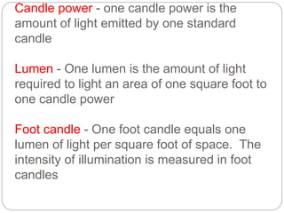 Candle power - one candle power is the
amount of light emitted by one standard
candle
Lumen - One lumen is the amount of light
required to light an area of one square foot to
one candle power
Foot candle - One foot candle equals one
lumen of light per square foot of space. The
intensity of illumination is measured in foot
candles
 