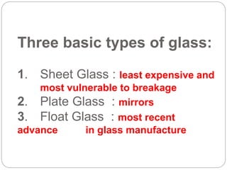 Three basic types of glass:
1. Sheet Glass : least expensive and
most vulnerable to breakage
2. Plate Glass : mirrors
3. Float Glass : most recent
advance in glass manufacture
 