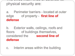 The three main lines of defense for
physical security are:
a. Perimeter barriers - located at outer
edge of property - first line of
defense
b. Exterior walls, ceilings, roofs and
floors of buildings themselves,
considered the second line of
defense
c. Interim areas within the building
 