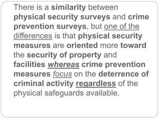 There is a similarity between
physical security surveys and crime
prevention surveys, but one of the
differences is that physical security
measures are oriented more toward
the security of property and
facilities whereas crime prevention
measures focus on the deterrence of
criminal activity regardless of the
physical safeguards available.
 