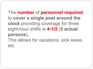 The number of personnel required
to cover a single post around the
clock providing coverage for three
eight-hour shifts is 4-1/2 (5 actual
persons).
This allows for vacations, sick leave,
etc.
 