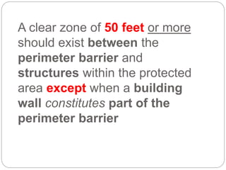 A clear zone of 50 feet or more
should exist between the
perimeter barrier and
structures within the protected
area except when a building
wall constitutes part of the
perimeter barrier
 