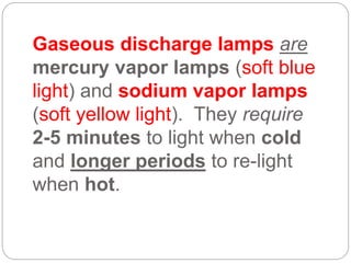 Gaseous discharge lamps are
mercury vapor lamps (soft blue
light) and sodium vapor lamps
(soft yellow light). They require
2-5 minutes to light when cold
and longer periods to re-light
when hot.
 