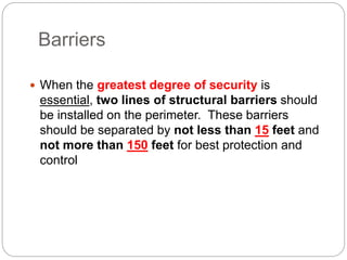 Barriers
 When the greatest degree of security is
essential, two lines of structural barriers should
be installed on the perimeter. These barriers
should be separated by not less than 15 feet and
not more than 150 feet for best protection and
control
 