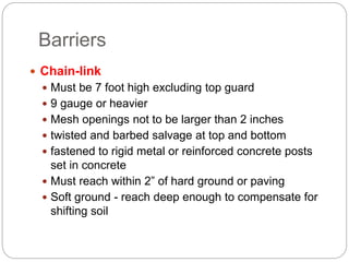 Barriers
 Chain-link
 Must be 7 foot high excluding top guard
 9 gauge or heavier
 Mesh openings not to be larger than 2 inches
 twisted and barbed salvage at top and bottom
 fastened to rigid metal or reinforced concrete posts
set in concrete
 Must reach within 2” of hard ground or paving
 Soft ground - reach deep enough to compensate for
shifting soil
 