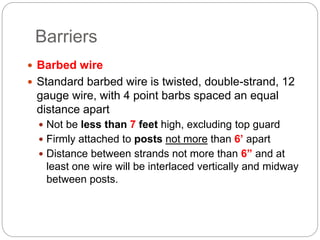 Barriers
 Barbed wire
 Standard barbed wire is twisted, double-strand, 12
gauge wire, with 4 point barbs spaced an equal
distance apart
 Not be less than 7 feet high, excluding top guard
 Firmly attached to posts not more than 6’ apart
 Distance between strands not more than 6” and at
least one wire will be interlaced vertically and midway
between posts.
 