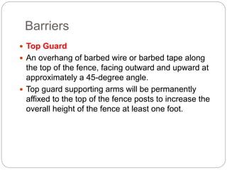Barriers
 Top Guard
 An overhang of barbed wire or barbed tape along
the top of the fence, facing outward and upward at
approximately a 45-degree angle.
 Top guard supporting arms will be permanently
affixed to the top of the fence posts to increase the
overall height of the fence at least one foot.
 