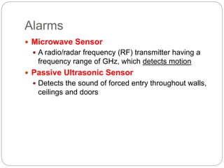 Alarms
 Microwave Sensor
 A radio/radar frequency (RF) transmitter having a
frequency range of GHz, which detects motion
 Passive Ultrasonic Sensor
 Detects the sound of forced entry throughout walls,
ceilings and doors
 