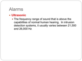 Alarms
 Ultrasonic
 The frequency range of sound that is above the
capabilities of normal human hearing. In intrusion
detection systems, it usually varies between 21,500
and 26,000 Hz
 