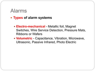 Alarms
 Types of alarm systems
 Electro-mechanical - Metallic foil, Magnet
Switches, Wire Service Detection, Pressure Mats,
Ribbons or Wafers
 Volumetric - Capacitance, Vibration, Microwave,
Ultrasonic, Passive Infrared, Photo Electric
 