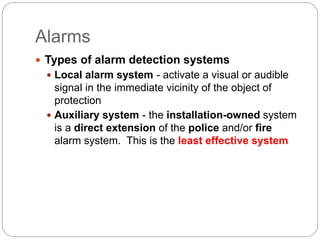Alarms
 Types of alarm detection systems
 Local alarm system - activate a visual or audible
signal in the immediate vicinity of the object of
protection
 Auxiliary system - the installation-owned system
is a direct extension of the police and/or fire
alarm system. This is the least effective system
 