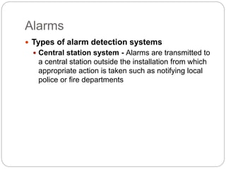 Alarms
 Types of alarm detection systems
 Central station system - Alarms are transmitted to
a central station outside the installation from which
appropriate action is taken such as notifying local
police or fire departments
 