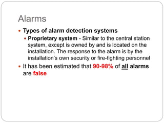 Alarms
 Types of alarm detection systems
 Proprietary system - Similar to the central station
system, except is owned by and is located on the
installation. The response to the alarm is by the
installation’s own security or fire-fighting personnel
 It has been estimated that 90-98% of all alarms
are false
 