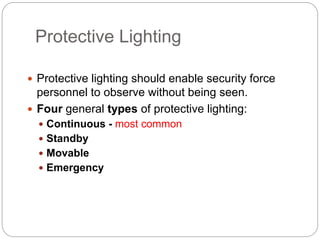 Protective Lighting
 Protective lighting should enable security force
personnel to observe without being seen.
 Four general types of protective lighting:
 Continuous - most common
 Standby
 Movable
 Emergency
 