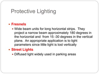 Protective Lighting
 Fresnels
 Wide beam units for long horizontal strips. They
project a narrow beam approximately 180 degrees in
the horizontal and from 15 -30 degrees in the vertical
plane. An appropriate application is to light
parameters since little light is lost vertically
 Street Lights
 Diffused light widely used in parking areas
 