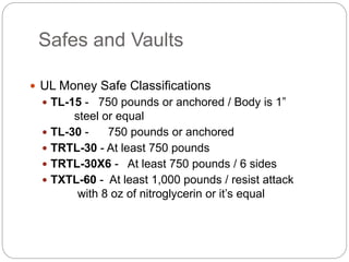 Safes and Vaults
 UL Money Safe Classifications
 TL-15 - 750 pounds or anchored / Body is 1”
steel or equal
 TL-30 - 750 pounds or anchored
 TRTL-30 - At least 750 pounds
 TRTL-30X6 - At least 750 pounds / 6 sides
 TXTL-60 - At least 1,000 pounds / resist attack
with 8 oz of nitroglycerin or it’s equal
 