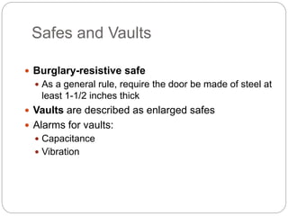 Safes and Vaults
 Burglary-resistive safe
 As a general rule, require the door be made of steel at
least 1-1/2 inches thick
 Vaults are described as enlarged safes
 Alarms for vaults:
 Capacitance
 Vibration
 