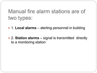 Manual fire alarm stations are of
two types:
 1. Local alarms – alerting personnel in building
 2. Station alarms – signal is transmitted directly
to a monitoring station
 