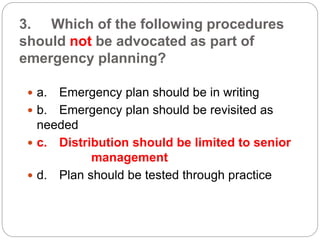 3. Which of the following procedures
should not be advocated as part of
emergency planning?
 a. Emergency plan should be in writing
 b. Emergency plan should be revisited as
needed
 c. Distribution should be limited to senior
management
 d. Plan should be tested through practice
 