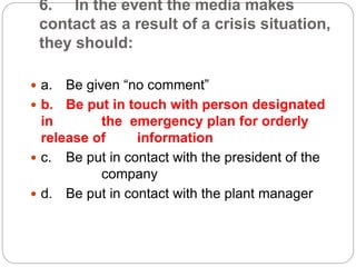 6. In the event the media makes
contact as a result of a crisis situation,
they should:
 a. Be given “no comment”
 b. Be put in touch with person designated
in the emergency plan for orderly
release of information
 c. Be put in contact with the president of the
company
 d. Be put in contact with the plant manager
 