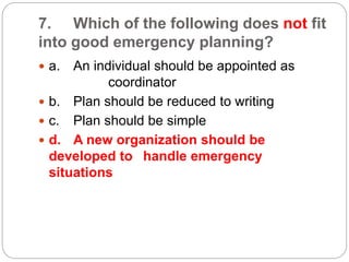 7. Which of the following does not fit
into good emergency planning?
 a. An individual should be appointed as
coordinator
 b. Plan should be reduced to writing
 c. Plan should be simple
 d. A new organization should be
developed to handle emergency
situations
 