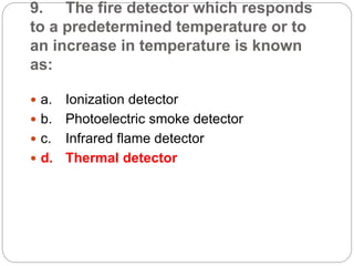 9. The fire detector which responds
to a predetermined temperature or to
an increase in temperature is known
as:
 a. Ionization detector
 b. Photoelectric smoke detector
 c. Infrared flame detector
 d. Thermal detector
 