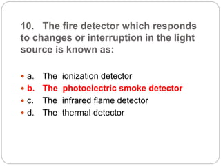 10. The fire detector which responds
to changes or interruption in the light
source is known as:
 a. The ionization detector
 b. The photoelectric smoke detector
 c. The infrared flame detector
 d. The thermal detector
 