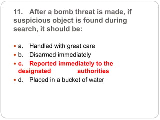 11. After a bomb threat is made, if
suspicious object is found during
search, it should be:
 a. Handled with great care
 b. Disarmed immediately
 c. Reported immediately to the
designated authorities
 d. Placed in a bucket of water
 