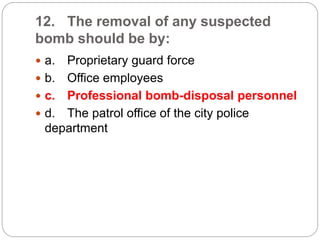 12. The removal of any suspected
bomb should be by:
 a. Proprietary guard force
 b. Office employees
 c. Professional bomb-disposal personnel
 d. The patrol office of the city police
department
 