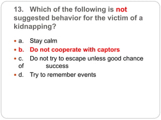 13. Which of the following is not
suggested behavior for the victim of a
kidnapping?
 a. Stay calm
 b. Do not cooperate with captors
 c. Do not try to escape unless good chance
of success
 d. Try to remember events
 
