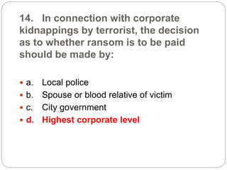 14. In connection with corporate
kidnappings by terrorist, the decision
as to whether ransom is to be paid
should be made by:
 a. Local police
 b. Spouse or blood relative of victim
 c. City government
 d. Highest corporate level
 