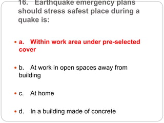 16. Earthquake emergency plans
should stress safest place during a
quake is:
 a. Within work area under pre-selected
cover
 b. At work in open spaces away from
building
 c. At home
 d. In a building made of concrete
 