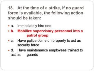 18. At the time of a strike, if no guard
force is available, the following action
should be taken:
 a. Immediately hire one
 b. Mobilize supervisory personnel into a
patrol group
 c. Have police come on property to act as
security force
 d. Have maintenance employees trained to
act as guards
 