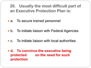 20. Usually the most difficult part of
an Executive Protection Plan is:
 a. To secure trained personnel
 b. To initiate liaison with Federal Agencies
 c. To initiate liaison with local authorities
 d. To convince the executive being
protected on the need for such
protection
 