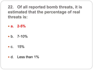 22. Of all reported bomb threats, it is
estimated that the percentage of real
threats is:
 a. 2-5%
 b. 7-10%
 c. 15%
 d. Less than 1%
 