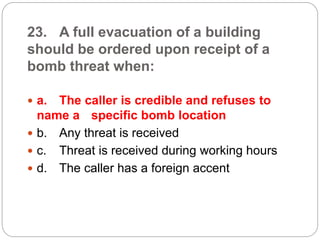 23. A full evacuation of a building
should be ordered upon receipt of a
bomb threat when:
 a. The caller is credible and refuses to
name a specific bomb location
 b. Any threat is received
 c. Threat is received during working hours
 d. The caller has a foreign accent
 