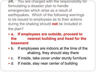 24. You are charged with the responsibility for
formulating a disaster plan to handle
emergencies which arise as a result of
earthquakes. Which of the following warnings
to be issued to employees as to their actions
during the shaking should not be included in
the plan?
 a. If employees are outside, proceed to
the nearest building and head for the
basement
 b. If employees are indoors at the time of the
shaking, they should stay there
 c. If inside, take cover under sturdy furniture
 d. If inside, stay near center of building
 