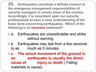 25. Earthquakes constitute a definite concern to
the emergency management responsibilities of
security managers in certain areas of the country.
Accordingly, it is incumbent upon our security
professionals to have a clear understanding of the
basic facts concerning earthquakes. Which of the
following is an incorrect statement?
 a. Earthquakes are unpredictable and strike
without warning
 b. Earthquakes may last from a few seconds
to as much as 5 minutes
 c. The actual movement of the ground in
an earthquake is usually the direct
cause of injury or death ( Falling
materials is cause)
 
